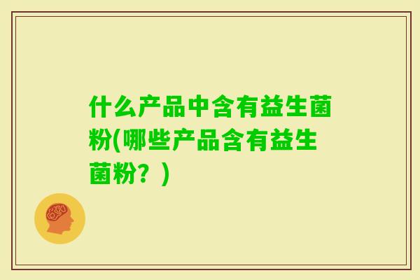 什么产品中含有益生菌粉(哪些产品含有益生菌粉？)