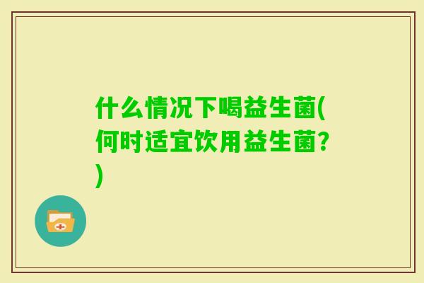 什么情况下喝益生菌(何时适宜饮用益生菌？)