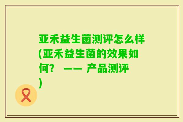 亚禾益生菌测评怎么样(亚禾益生菌的效果如何？ —— 产品测评)