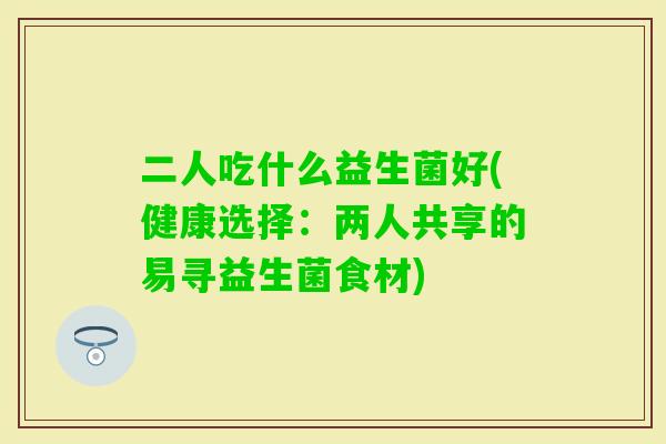二人吃什么益生菌好(健康选择：两人共享的易寻益生菌食材)