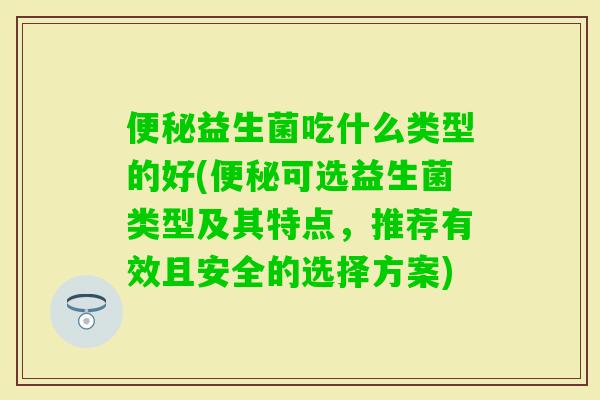 益生菌吃什么类型的好(可选益生菌类型及其特点，推荐有效且安全的选择方案)