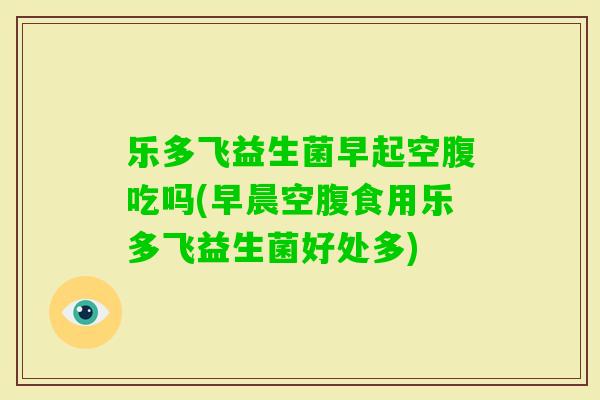 乐多飞益生菌早起空腹吃吗(早晨空腹食用乐多飞益生菌好处多) 乐多飞益生菌早起空腹吃吗(早晨空腹食用乐多飞益生菌好处多)