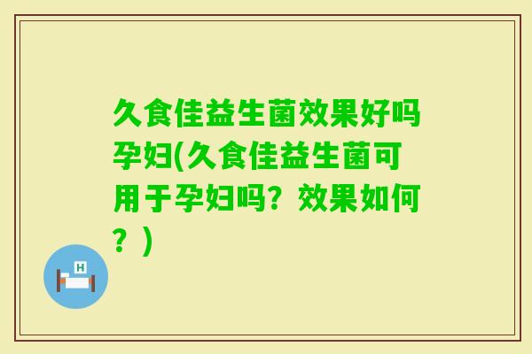 久食佳益生菌效果好吗孕妇(久食佳益生菌可用于孕妇吗？效果如何？)