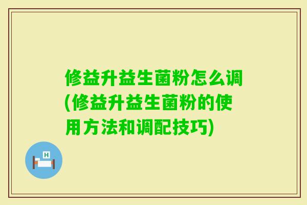 修益升益生菌粉怎么调(修益升益生菌粉的使用方法和调配技巧) 修益升益生菌粉怎么调(修益升益生菌粉的使用方法和调配技巧)