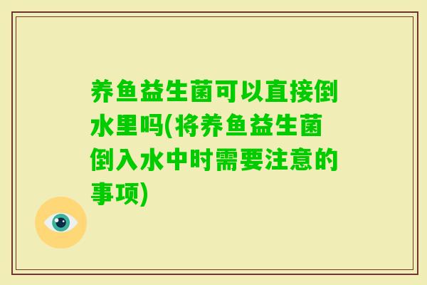 养鱼益生菌可以直接倒水里吗(将养鱼益生菌倒入水中时需要注意的事项)