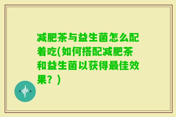 茶与益生菌怎么配着吃(如何搭配茶和益生菌以获得佳效果？)