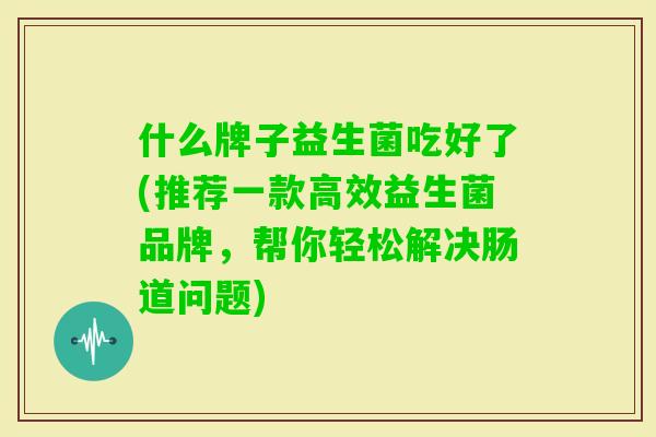 什么牌子益生菌吃好了(推荐一款高效益生菌品牌，帮你轻松解决肠道问题)