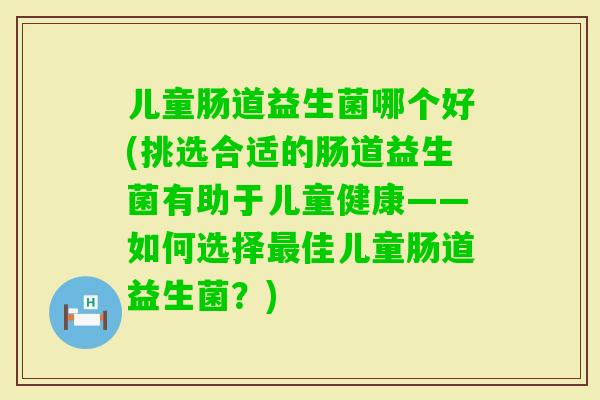 儿童肠道益生菌哪个好(挑选合适的肠道益生菌有助于儿童健康——如何选择佳儿童肠道益生菌？)