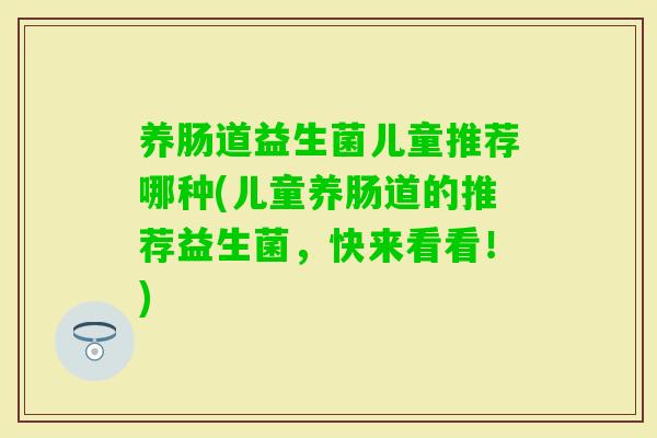 养肠道益生菌儿童推荐哪种(儿童养肠道的推荐益生菌,快来看看!) 养肠道益生菌儿童推荐哪种(儿童养肠道的推荐益生菌,快来看看!)