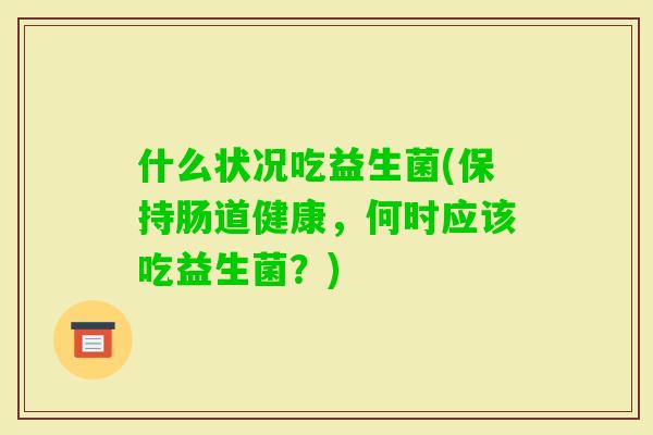 什么状况吃益生菌(保持肠道健康，何时应该吃益生菌？)