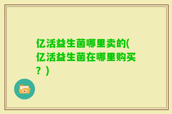 亿活益生菌哪里卖的(亿活益生菌在哪里购买?) 亿活益生菌哪里卖的(亿活益生菌在哪里购买?)