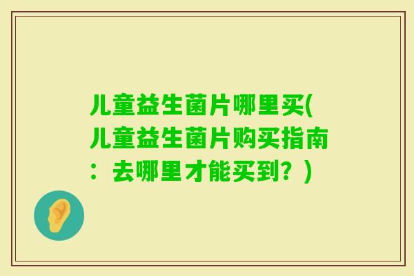 儿童益生菌片哪里买(儿童益生菌片购买指南：去哪里才能买到？)