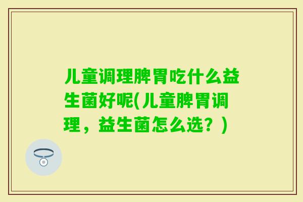 儿童调理脾胃吃什么益生菌好呢(儿童脾胃调理,益生菌怎么选?) 儿童调理脾胃吃什么益生菌好呢(儿童脾胃调理,益生菌怎么选?)