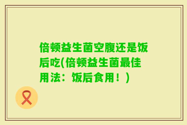 倍顿益生菌空腹还是饭后吃(倍顿益生菌佳用法：饭后食用！)