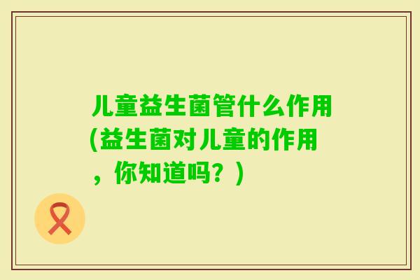 儿童益生菌管什么作用(益生菌对儿童的作用,你知道吗?) 儿童益生菌管什么作用(益生菌对儿童的作用,你知道吗?)