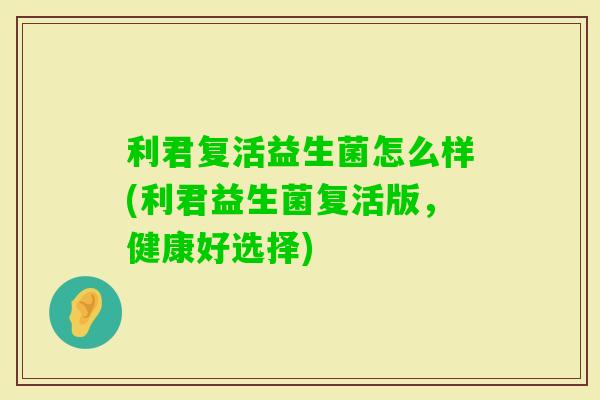 利君复活益生菌怎么样(利君益生菌复活版,健康好选择) 利君复活益生菌怎么样(利君益生菌复活版,健康好选择)