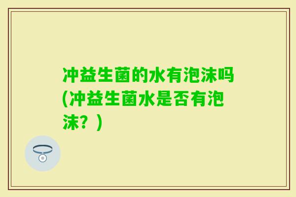 冲益生菌的水有泡沫吗(冲益生菌水是否有泡沫？)