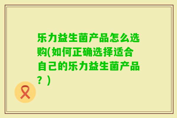 乐力益生菌产品怎么选购(如何正确选择适合自己的乐力益生菌产品？)