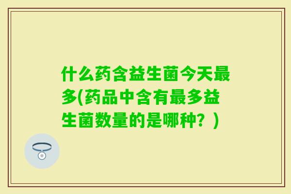 什么药含益生菌今天多(药品中含有多益生菌数量的是哪种?) 什么药含益生菌今天多(药品中含有多益生菌数量的是哪种?)