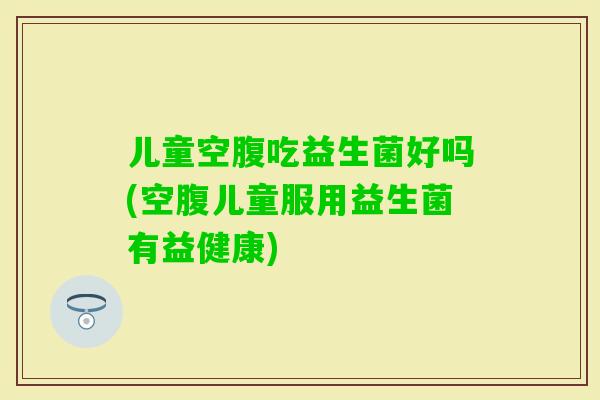 儿童空腹吃益生菌好吗(空腹儿童服用益生菌有益健康)