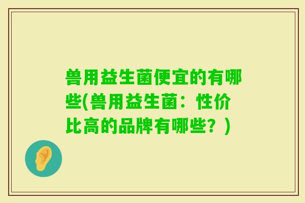 兽用益生菌便宜的有哪些(兽用益生菌：性价比高的品牌有哪些？)
