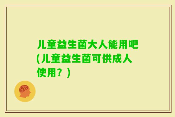 儿童益生菌大人能用吧(儿童益生菌可供成人使用？)