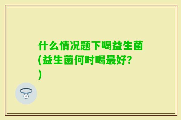 什么情况题下喝益生菌(益生菌何时喝好？)