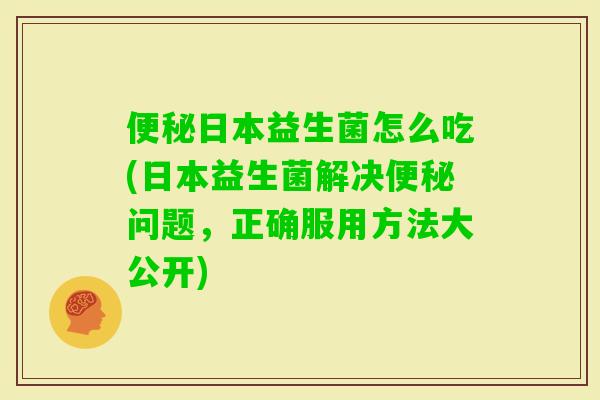 日本益生菌怎么吃(日本益生菌解决问题，正确服用方法大公开)