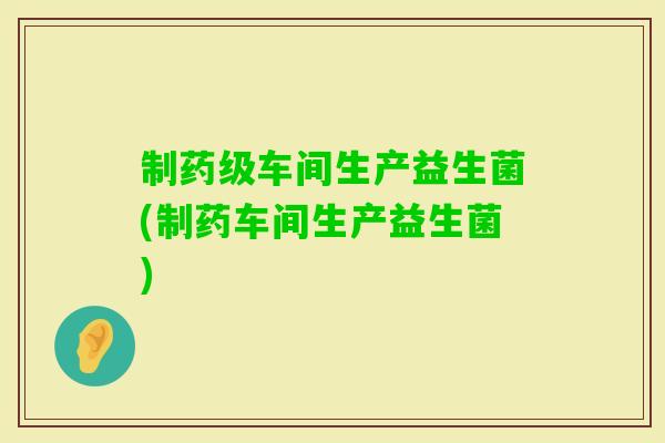 制药级车间生产益生菌(制药车间生产益生菌)