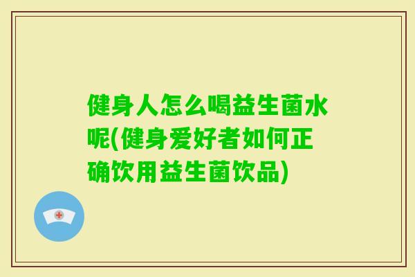 健身人怎么喝益生菌水呢(健身爱好者如何正确饮用益生菌饮品)