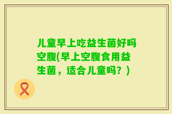 儿童早上吃益生菌好吗空腹(早上空腹食用益生菌，适合儿童吗？)