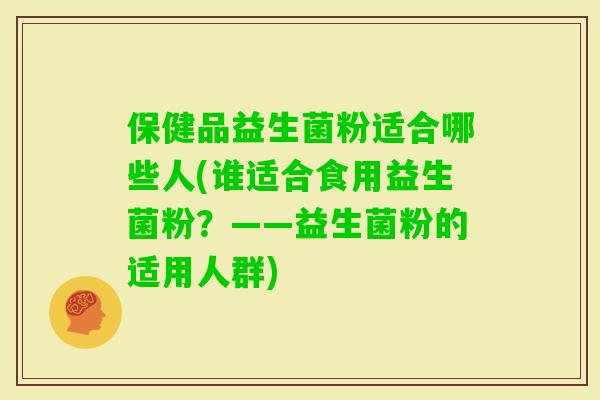 保健品益生菌粉适合哪些人(谁适合食用益生菌粉？——益生菌粉的适用人群)
