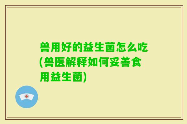 兽用好的益生菌怎么吃(兽医解释如何妥善食用益生菌)