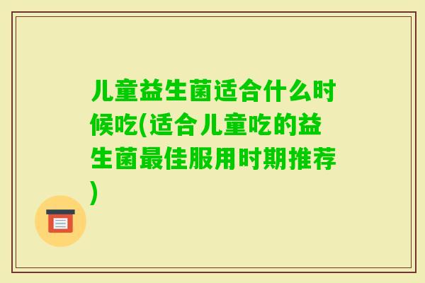 儿童益生菌适合什么时候吃(适合儿童吃的益生菌佳服用时期推荐)