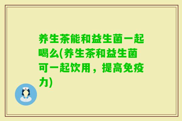 养生茶能和益生菌一起喝么(养生茶和益生菌可一起饮用，提高力)