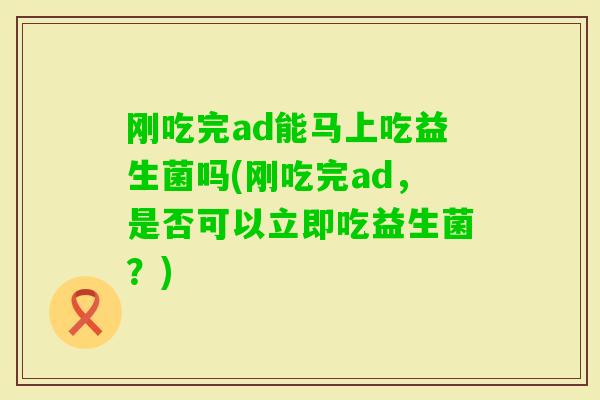 刚吃完ad能马上吃益生菌吗(刚吃完ad,是否可以立即吃益生菌?) 刚吃完ad能马上吃益生菌吗(刚吃完ad,是否可以立即吃益生菌?)