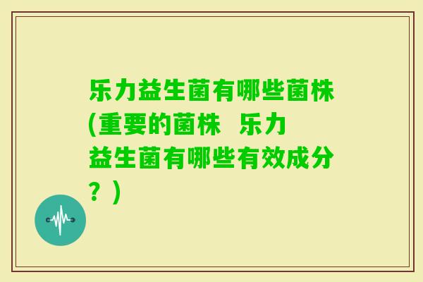 乐力益生菌有哪些菌株(重要的菌株 乐力益生菌有哪些有效成分?) 乐力益生菌有哪些菌株(重要的菌株 乐力益生菌有哪些有效成分?)