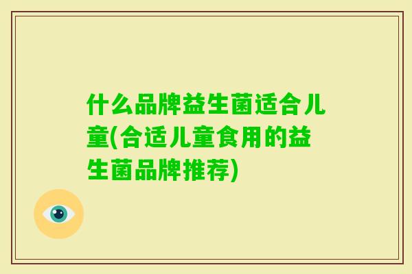 什么品牌益生菌适合儿童(合适儿童食用的益生菌品牌推荐) 什么品牌益生菌适合儿童(合适儿童食用的益生菌品牌推荐)