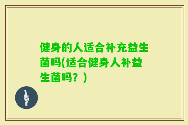 健身的人适合补充益生菌吗(适合健身人补益生菌吗?) 健身的人适合补充益生菌吗(适合健身人补益生菌吗?)