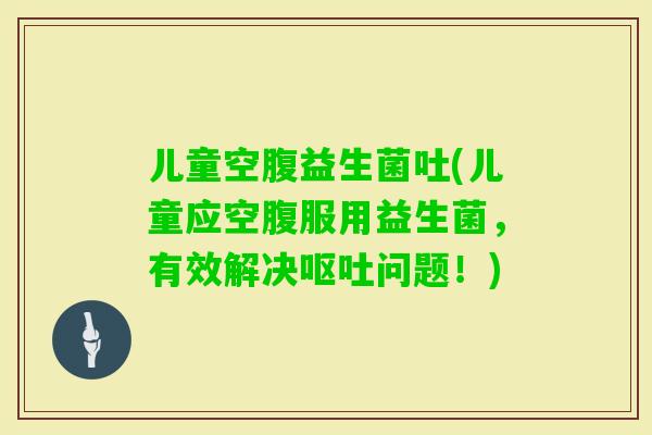儿童空腹益生菌吐(儿童应空腹服用益生菌,有效解决问题!) 儿童空腹益生菌吐(儿童应空腹服用益生菌,有效解决问题!)