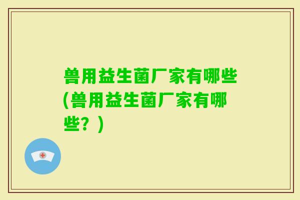 兽用益生菌厂家有哪些(兽用益生菌厂家有哪些？)