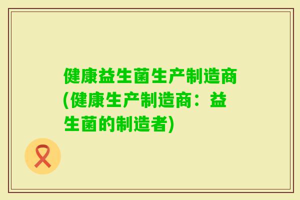 健康益生菌生产制造商(健康生产制造商:益生菌的制造者) 健康益生菌生产制造商(健康生产制造商:益生菌的制造者)