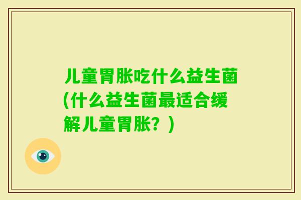 儿童胃胀吃什么益生菌(什么益生菌适合缓解儿童胃胀?) 儿童胃胀吃什么益生菌(什么益生菌适合缓解儿童胃胀?)