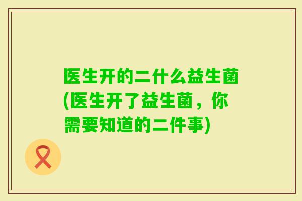 医生开的二什么益生菌(医生开了益生菌,你需要知道的二件事) 医生开的二什么益生菌(医生开了益生菌,你需要知道的二件事)