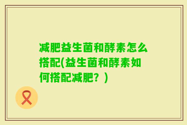 益生菌和酵素怎么搭配(益生菌和酵素如何搭配?) 益生菌和酵素怎么搭配(益生菌和酵素如何搭配?)