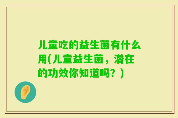 儿童吃的益生菌有什么用(儿童益生菌,潜在的功效你知道吗?) 儿童吃的益生菌有什么用(儿童益生菌,潜在的功效你知道吗?)