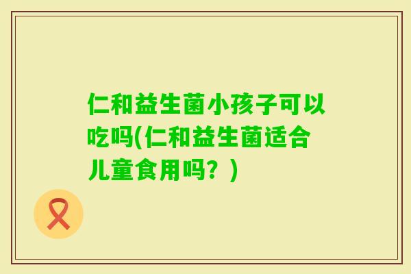 仁和益生菌小孩子可以吃吗(仁和益生菌适合儿童食用吗？)