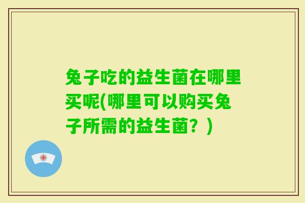 兔子吃的益生菌在哪里买呢(哪里可以购买兔子所需的益生菌?) 兔子吃的益生菌在哪里买呢(哪里可以购买兔子所需的益生菌?)