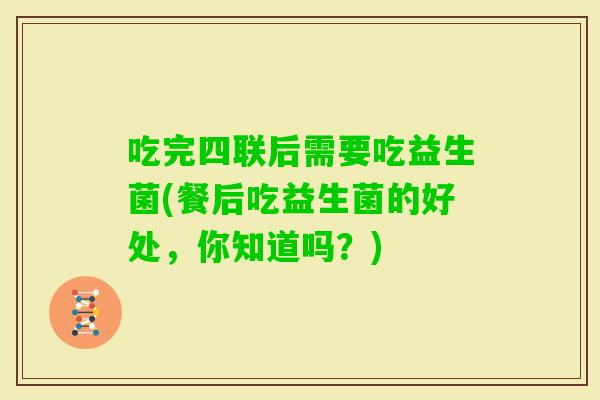 吃完四联后需要吃益生菌(餐后吃益生菌的好处，你知道吗？)