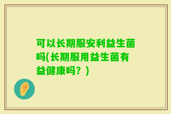 可以长期服安利益生菌吗(长期服用益生菌有益健康吗？)